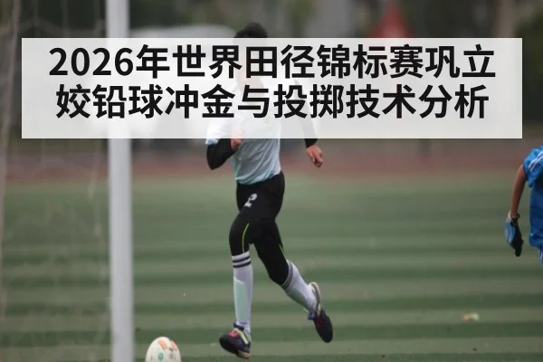 2026年世界田径锦标赛巩立姣铅球冲金与投掷技术分析
