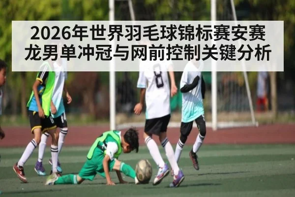 2026年世界羽毛球锦标赛安赛龙男单冲冠与网前控制关键分析